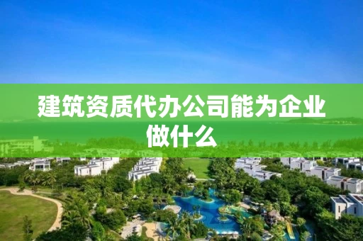 建筑资质代办公司能为企业做什么