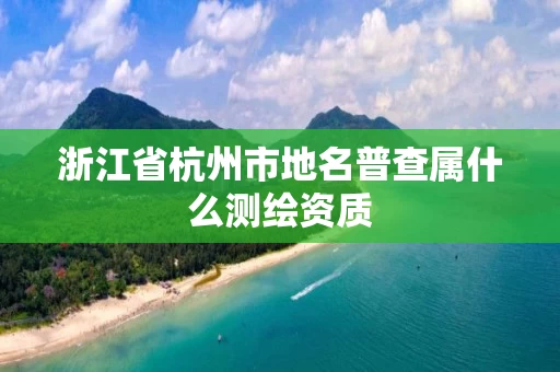浙江省杭州市地名普查属什么测绘资质 浙江省杭州市地名普查属什么测绘资质
