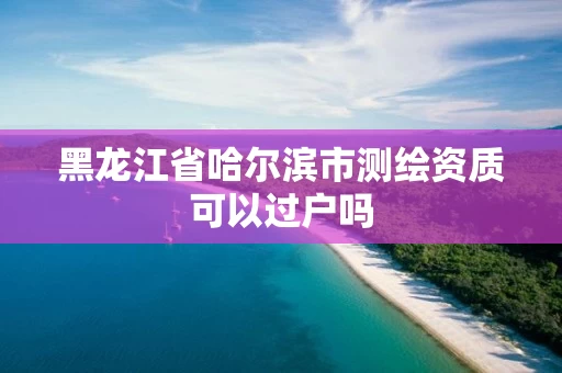 黑龙江省哈尔滨市测绘资质可以过户吗 黑龙江省哈尔滨市测绘资质可以过户吗