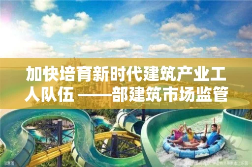 加快培育新时代建筑产业工人队伍 ――部建筑市场监管司相关负责人解读《指导意见》