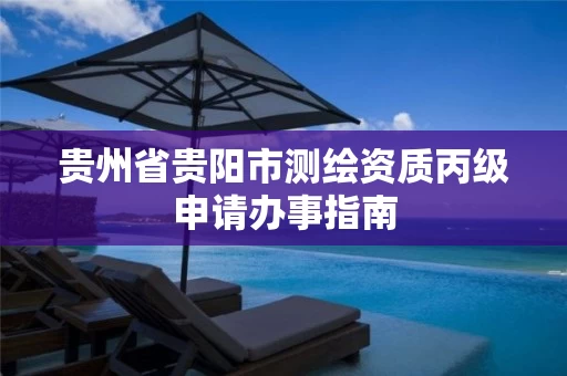 贵州省贵阳市测绘资质丙级申请办事指南 贵州省贵阳市测绘资质丙级申请办事指南