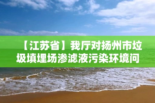 【江苏省】我厅对扬州市垃圾填埋场渗滤液污染环境问题整改情况进行复查验收