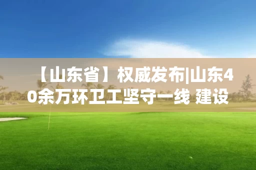 【山东省】权威发布|山东40余万环卫工坚守一线 建设项目开复工率达到89.17%
