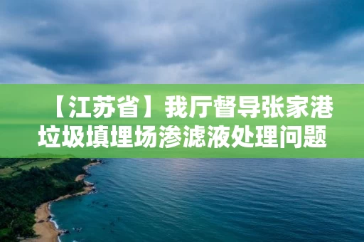 【江苏省】我厅督导张家港垃圾填埋场渗滤液处理问题整改工作