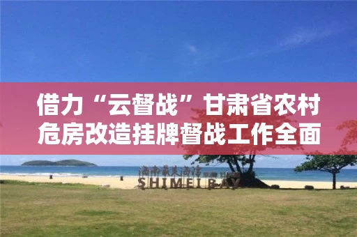 借力“云督战”甘肃省农村危房改造挂牌督战工作全面启动