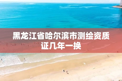 黑龙江省哈尔滨市测绘资质证几年一换