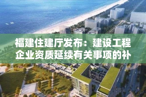 福建住建厅发布：建设工程企业资质延续有关事项的补充通知