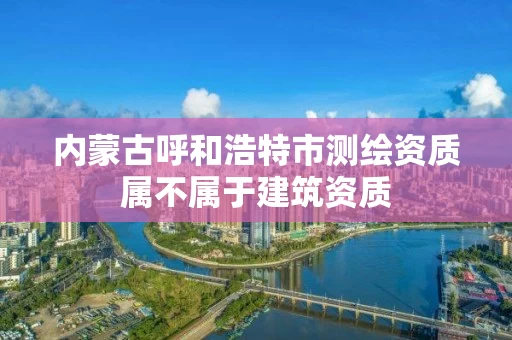 内蒙古呼和浩特市测绘资质属不属于建筑资质