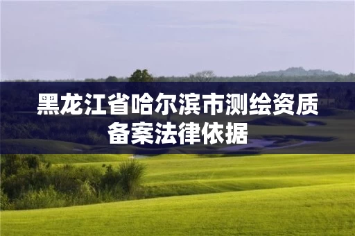 黑龙江省哈尔滨市测绘资质备案法律依据 黑龙江省哈尔滨市测绘资质备案法律依据