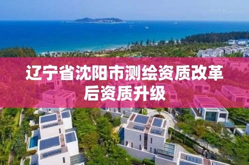 辽宁省沈阳市测绘资质改革后资质升级