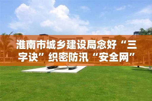 淮南市城乡建设局念好“三字诀”织密防汛“安全网”