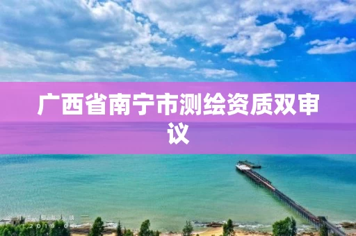 广西省南宁市测绘资质双审议 广西省南宁市测绘资质双审议