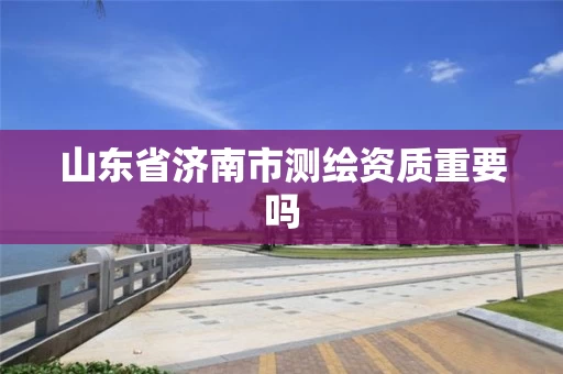 山东省济南市测绘资质重要吗