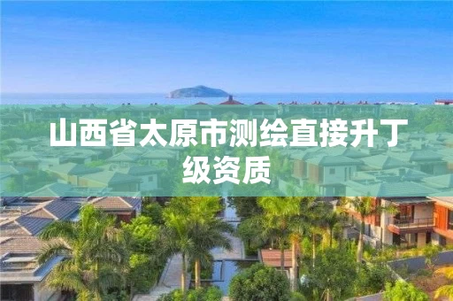 山西省太原市测绘直接升丁级资质 山西省太原市测绘直接升丁级资质