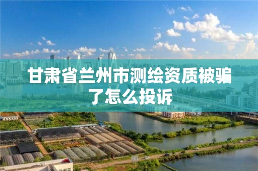 甘肃省兰州市测绘资质被骗了怎么投诉