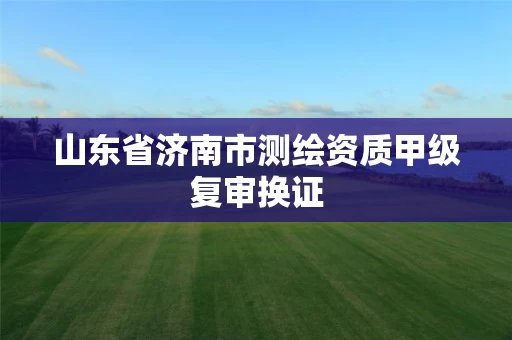 山东省济南市测绘资质甲级复审换证 山东省济南市测绘资质甲级复审换证