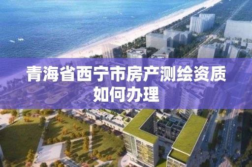 青海省西宁市房产测绘资质如何办理