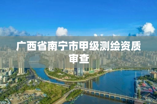 广西省南宁市甲级测绘资质审查 广西省南宁市甲级测绘资质审查