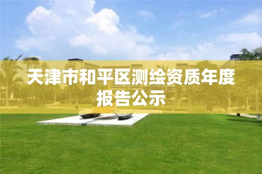 天津市和平区测绘资质年度报告公示 天津市和平区测绘资质年度报告公示
