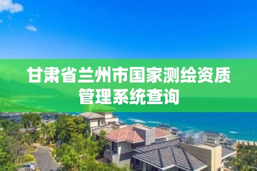 甘肃省兰州市国家测绘资质管理系统查询