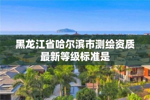 黑龙江省哈尔滨市测绘资质最新等级标准是