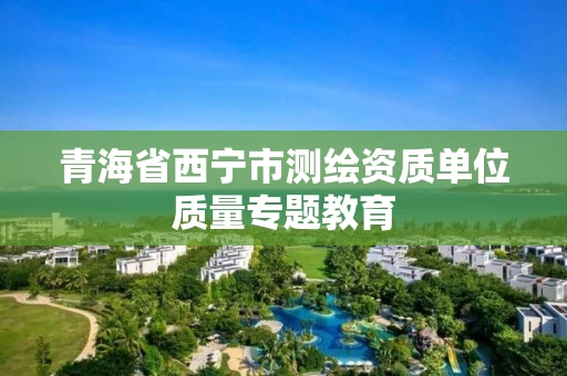 青海省西宁市测绘资质单位质量专题教育 青海省西宁市测绘资质单位质量专题教育