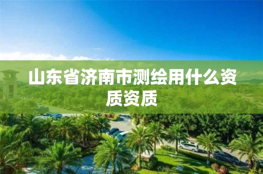 山东省济南市测绘用什么资质资质
