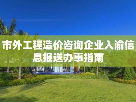 市外工程造价咨询企业入渝信息报送办事指南