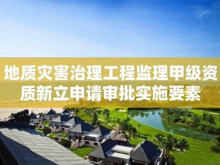 地质灾害治理工程监理甲级资质新立申请审批实施要素
