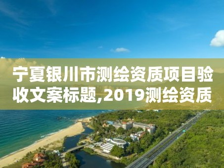 宁夏银川市测绘资质项目验收文案标题,2019测绘资质年审政策。
