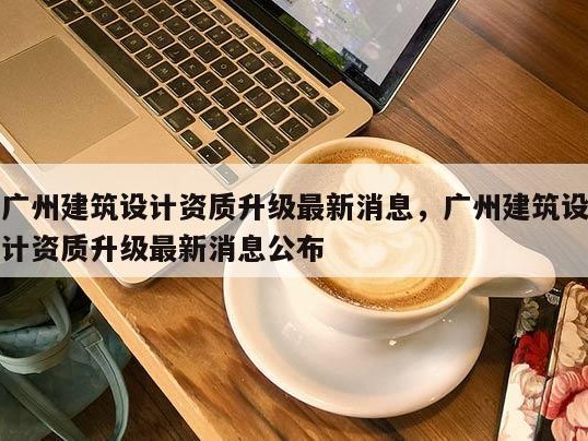 广州建筑设计资质升级最新消息，广州建筑设计资质升级最新消息公布