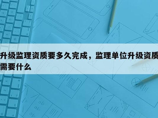 升级监理资质要多久完成，监理单位升级资质需要什么