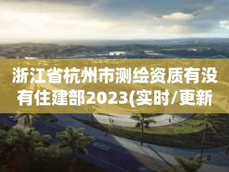 浙江省杭州市测绘资质有没有住建部2023(实时/更新中)