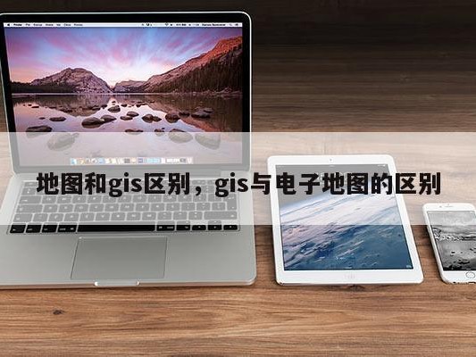 地图和gis区别，gis与电子地图的区别