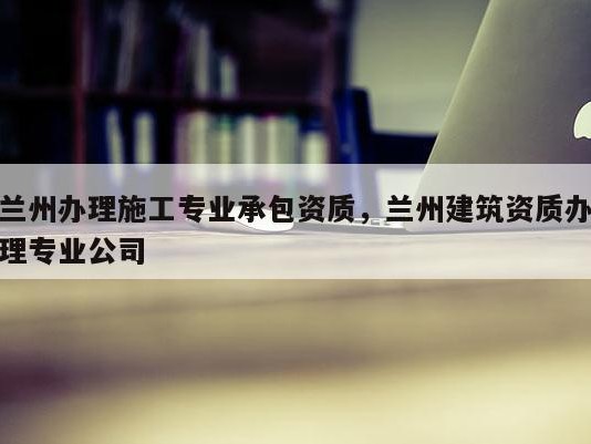 兰州办理施工专业承包资质，兰州建筑资质办理专业公司