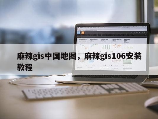 麻辣gis中国地图，麻辣gis106安装教程