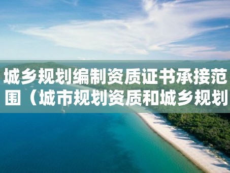 城乡规划编制资质证书承接范围（城市规划资质和城乡规划资质）