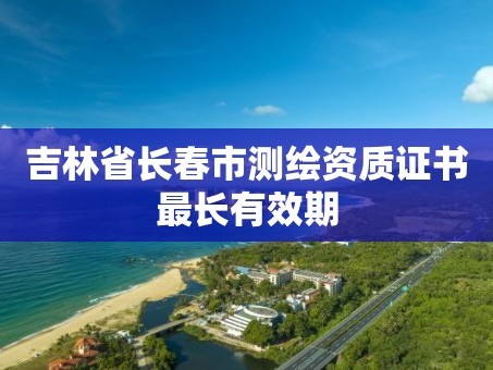 吉林省长春市测绘资质证书最长有效期