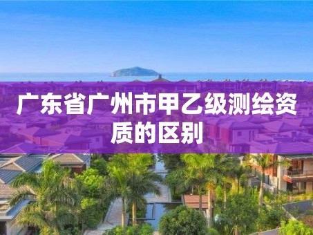 广东省广州市甲乙级测绘资质的区别