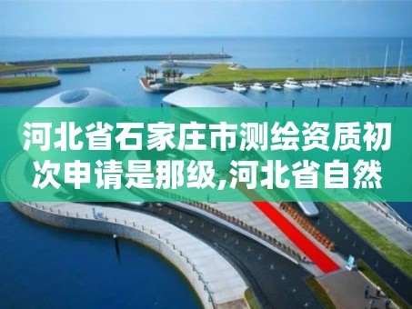 河北省石家庄市测绘资质初次申请是那级,河北省自然资源厅关于延长测绘资质证书有效期的公告。