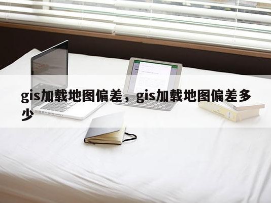 gis加载地图偏差，gis加载地图偏差多少