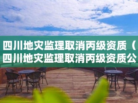 四川地灾监理取消丙级资质（四川地灾监理取消丙级资质公示）