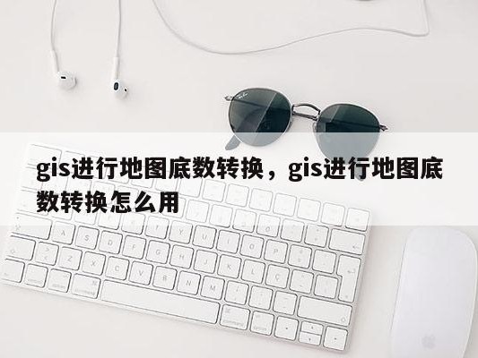 gis进行地图底数转换，gis进行地图底数转换怎么用