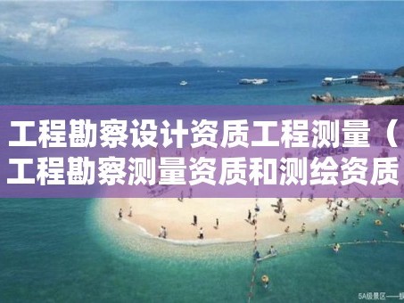 工程勘察设计资质工程测量（工程勘察测量资质和测绘资质）