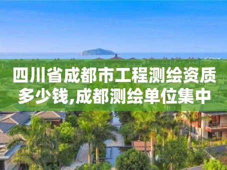 四川省成都市工程测绘资质多少钱,成都测绘单位集中在哪些地方。
