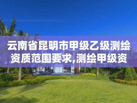 云南省昆明市甲级乙级测绘资质范围要求,测绘甲级资质和乙级资质的区别