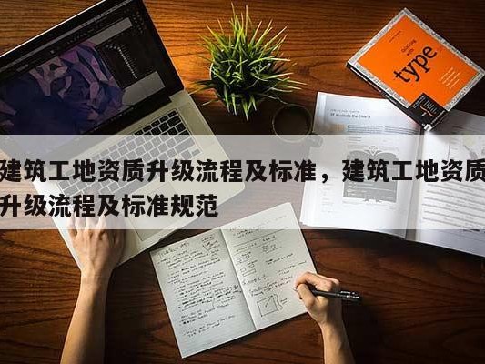 建筑工地资质升级流程及标准，建筑工地资质升级流程及标准规范