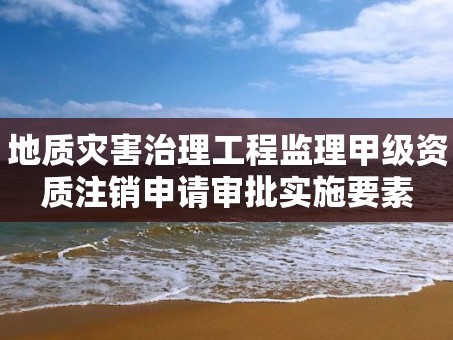 地质灾害治理工程监理甲级资质注销申请审批实施要素