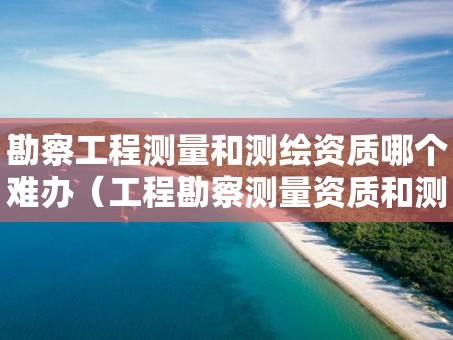 勘察工程测量和测绘资质哪个难办（工程勘察测量资质和测绘资质）