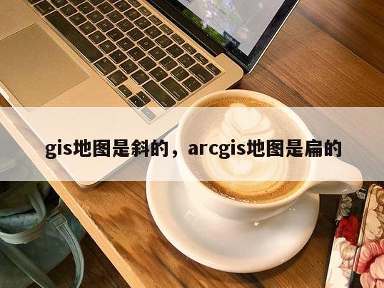 gis地图是斜的，arcgis地图是扁的